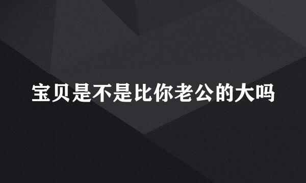 宝贝是不是比你老公的大吗