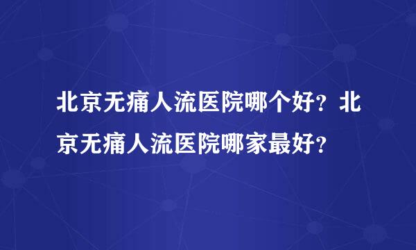 北京无痛人流医院哪个好？北京无痛人流医院哪家最好？