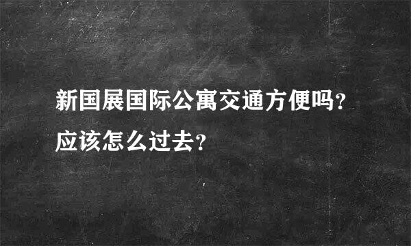 新国展国际公寓交通方便吗？应该怎么过去？