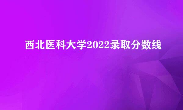 西北医科大学2022录取分数线