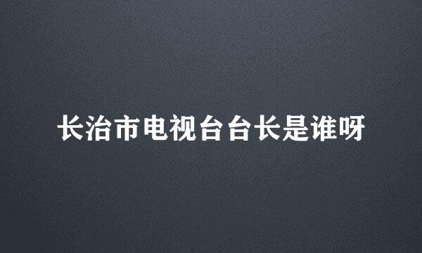 长治市电视台台长是谁呀