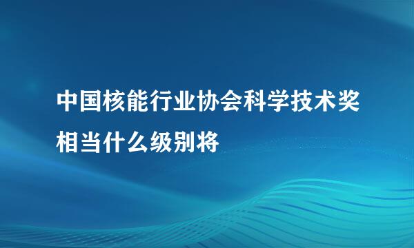 中国核能行业协会科学技术奖相当什么级别将