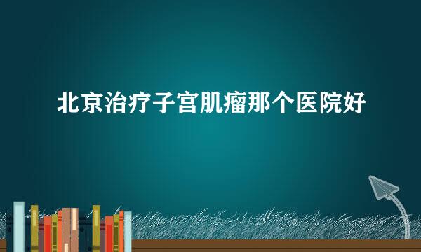 北京治疗子宫肌瘤那个医院好