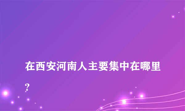 
在西安河南人主要集中在哪里?
