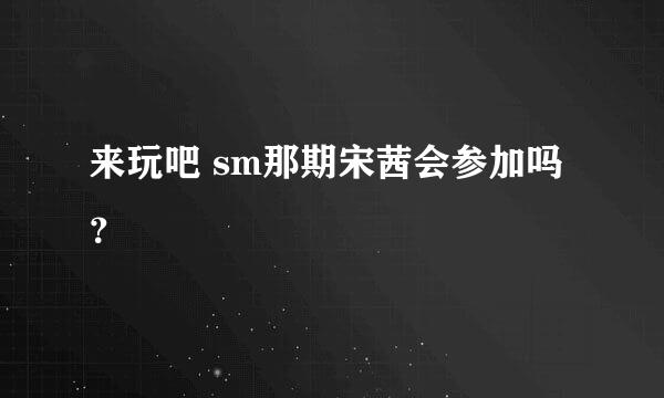 来玩吧 sm那期宋茜会参加吗？