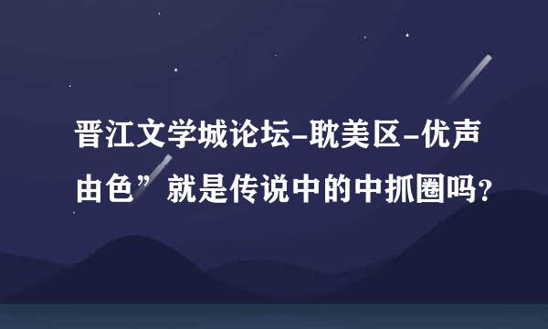 晋江文学城论坛-耽美区-优声由色”就是传说中的中抓圈吗？