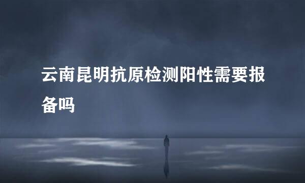 云南昆明抗原检测阳性需要报备吗