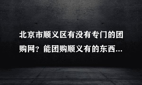 北京市顺义区有没有专门的团购网？能团购顺义有的东西?12团和秒拍网我知道了 觉得东西还不够多还有吗？