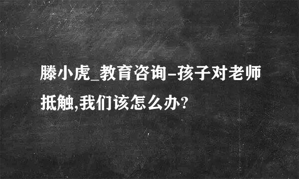 滕小虎_教育咨询-孩子对老师抵触,我们该怎么办?