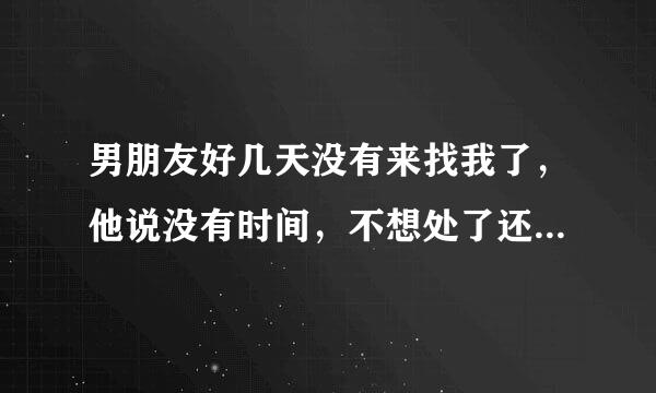 男朋友好几天没有来找我了，他说没有时间，不想处了还是不爱我了大家给我意见该怎么办呢？我很喜欢他