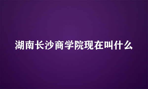 湖南长沙商学院现在叫什么