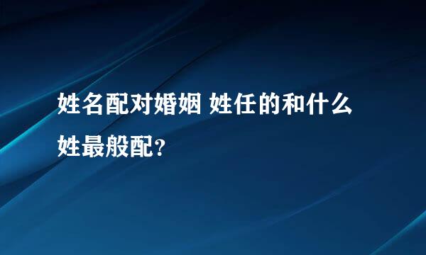 姓名配对婚姻 姓任的和什么姓最般配？