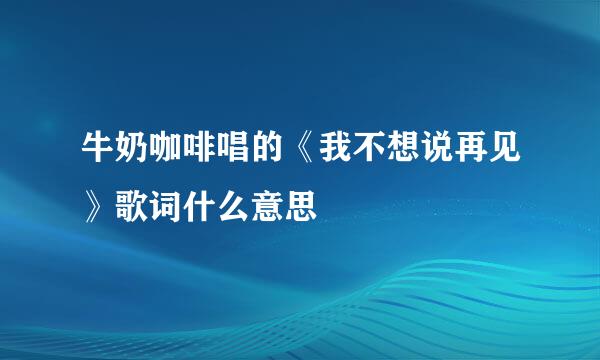 牛奶咖啡唱的《我不想说再见》歌词什么意思