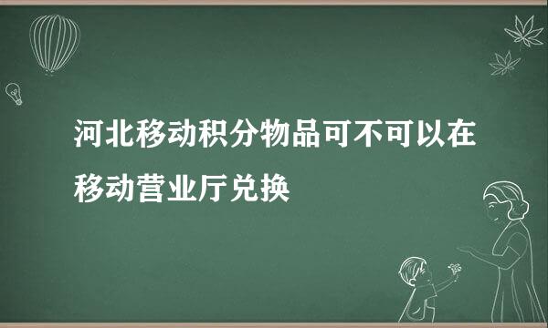 河北移动积分物品可不可以在移动营业厅兑换