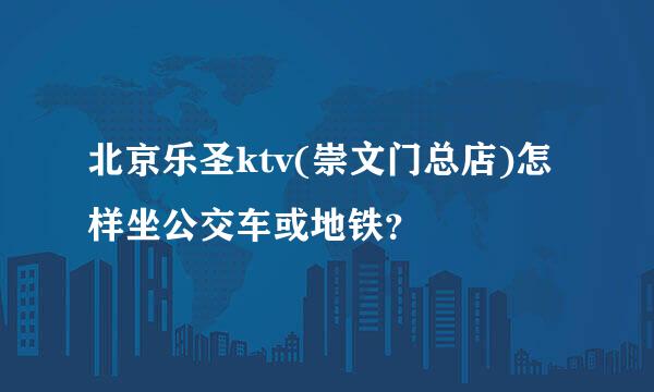 北京乐圣ktv(崇文门总店)怎样坐公交车或地铁？