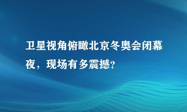 卫星视角俯瞰北京冬奥会闭幕夜，现场有多震撼？