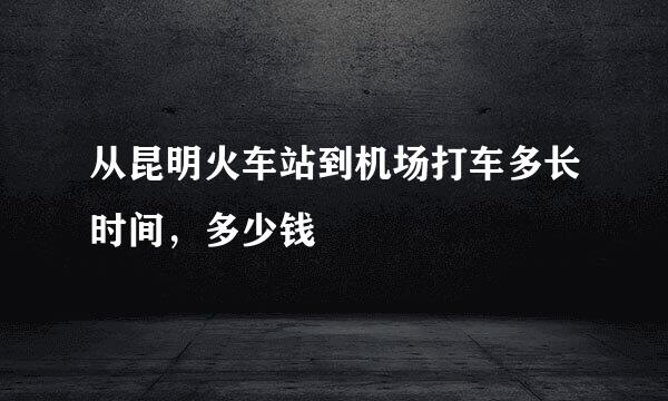 从昆明火车站到机场打车多长时间，多少钱