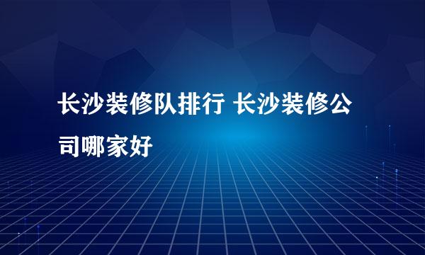 长沙装修队排行 长沙装修公司哪家好