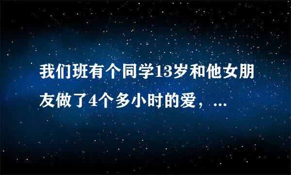 我们班有个同学13岁和他女朋友做了4个多小时的爱，现在那男生在问我，会不会有事？那位能详细给我说说！！