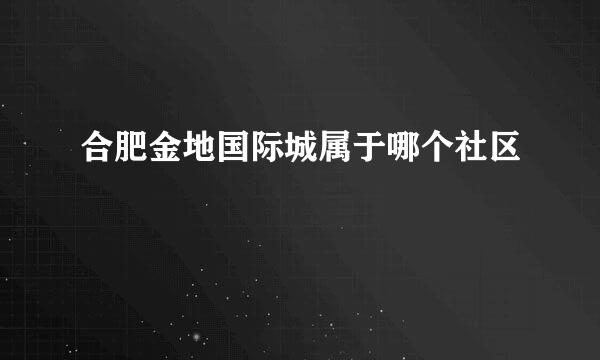 合肥金地国际城属于哪个社区