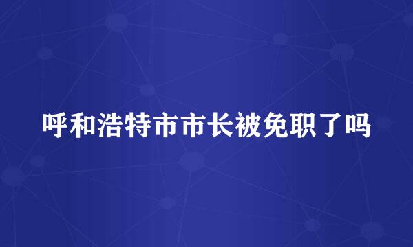 呼和浩特市市长被免职了吗