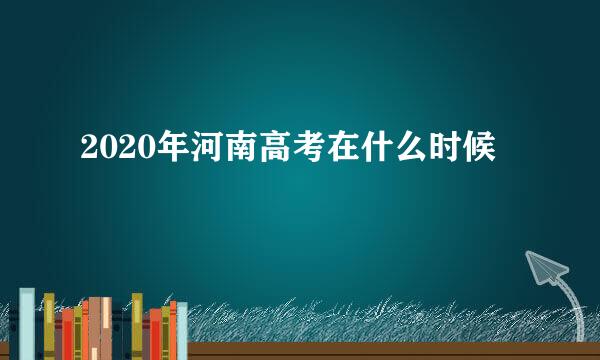 2020年河南高考在什么时候