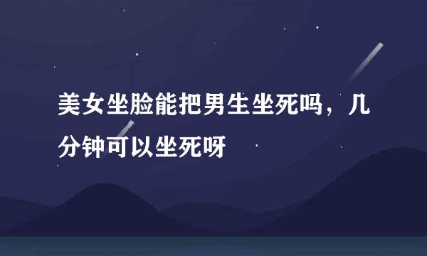 美女坐脸能把男生坐死吗，几分钟可以坐死呀