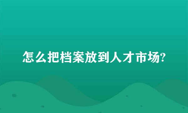 怎么把档案放到人才市场?