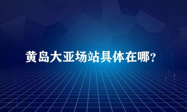 黄岛大亚场站具体在哪？