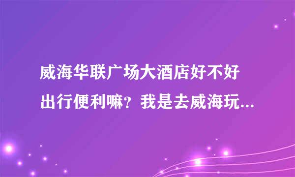 威海华联广场大酒店好不好 出行便利嘛？我是去威海玩的 周边吃饭逛街都还方便吗