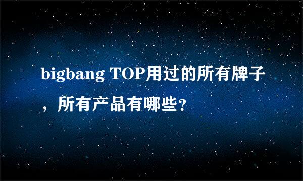 bigbang TOP用过的所有牌子，所有产品有哪些？