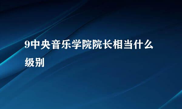 9中央音乐学院院长相当什么级别