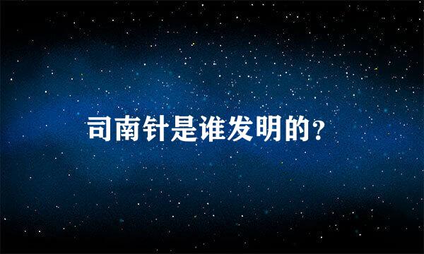 司南针是谁发明的？