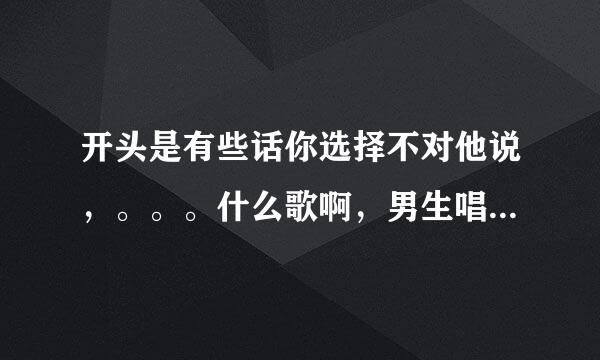 开头是有些话你选择不对他说，。。。什么歌啊，男生唱的，挺好听的