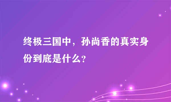 终极三国中，孙尚香的真实身份到底是什么？