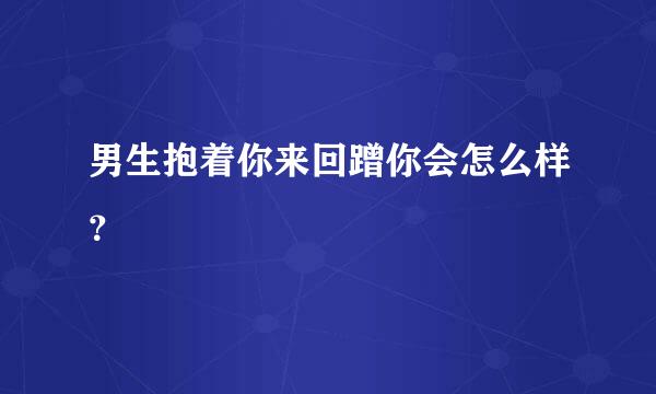 男生抱着你来回蹭你会怎么样？