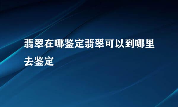 翡翠在哪鉴定翡翠可以到哪里去鉴定