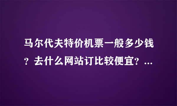 马尔代夫特价机票一般多少钱？去什么网站订比较便宜？朋友们帮忙推荐下吧~