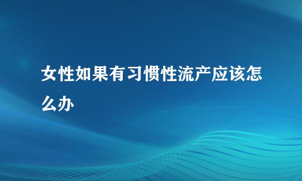 女性如果有习惯性流产应该怎么办