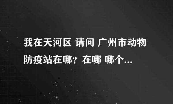 我在天河区 请问 广州市动物防疫站在哪？在哪 哪个离我最近？