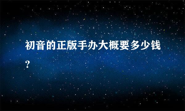 初音的正版手办大概要多少钱？