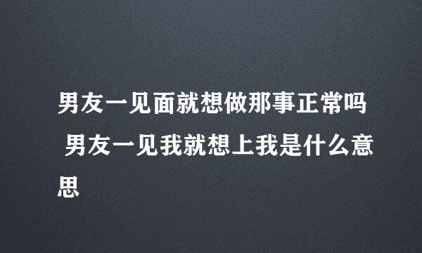 男友一见面就想做那事正常吗 男友一见我就想上我是什么意思