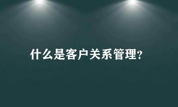 什么是客户关系管理？