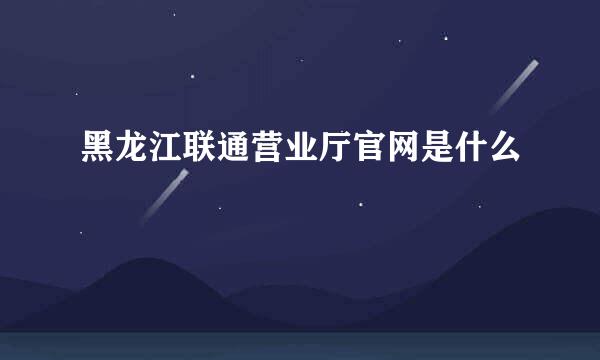 黑龙江联通营业厅官网是什么