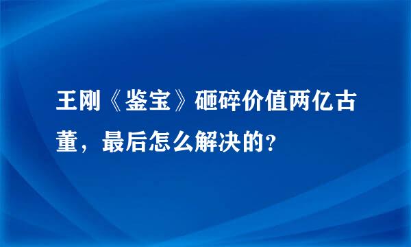 王刚《鉴宝》砸碎价值两亿古董，最后怎么解决的？