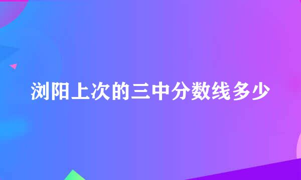 浏阳上次的三中分数线多少