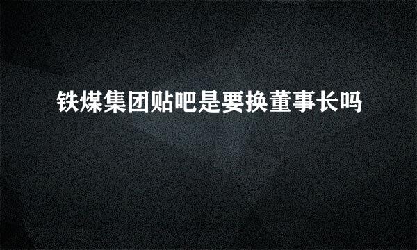 铁煤集团贴吧是要换董事长吗