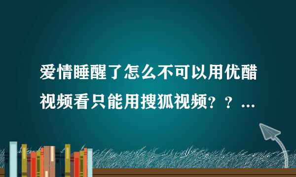 爱情睡醒了怎么不可以用优醋视频看只能用搜狐视频？？？搜狐比优醋要卡 谁有用优醋的网止、急急急、、、