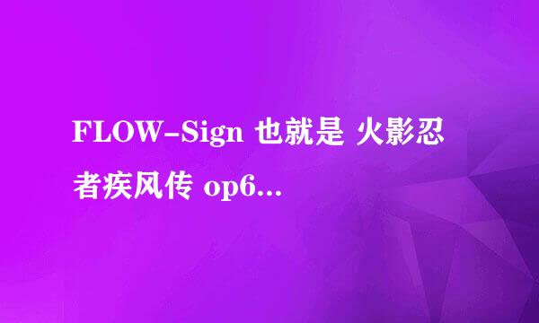 FLOW-Sign 也就是 火影忍者疾风传 op6 flow - sign 这首歌是日本的那个组合唱的...求解