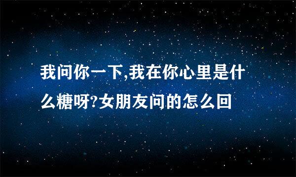 我问你一下,我在你心里是什么糖呀?女朋友问的怎么回